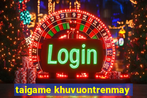 taigame khuvuontrenmay