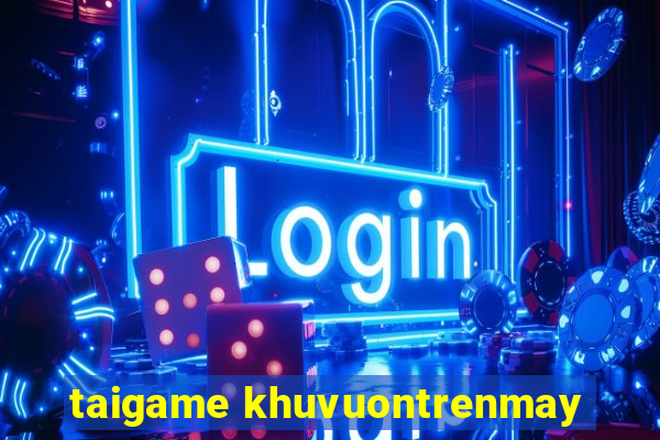 taigame khuvuontrenmay