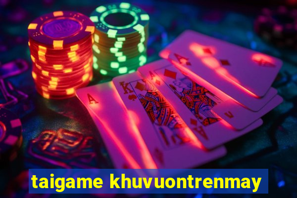 taigame khuvuontrenmay