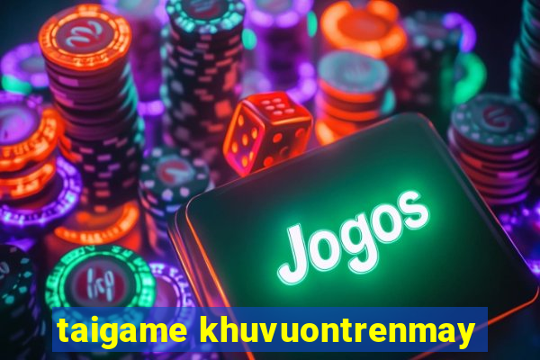 taigame khuvuontrenmay