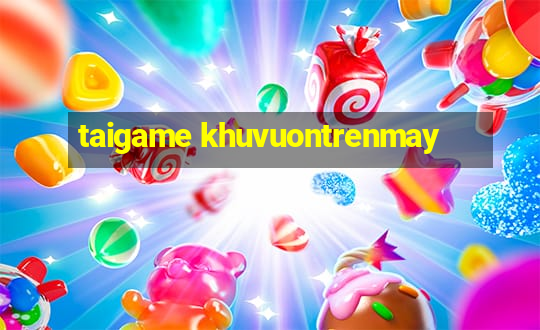 taigame khuvuontrenmay