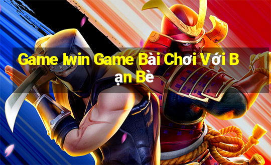 Game Iwin Game Bài Chơi Với Bạn Bè