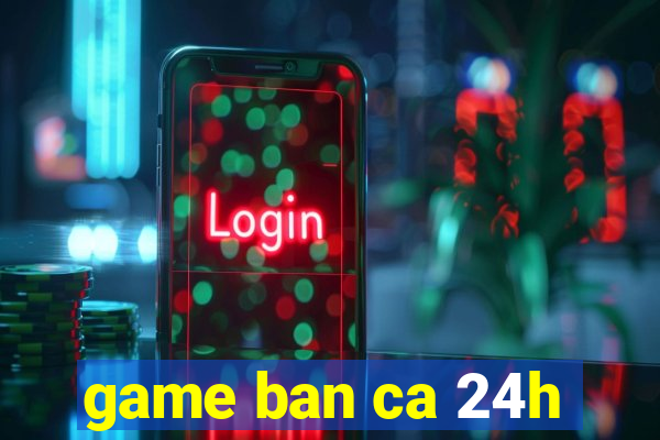 game ban ca 24h