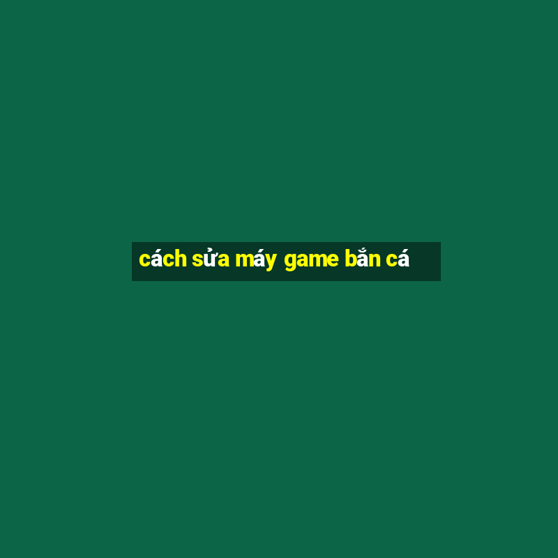 cách sửa máy game bắn cá