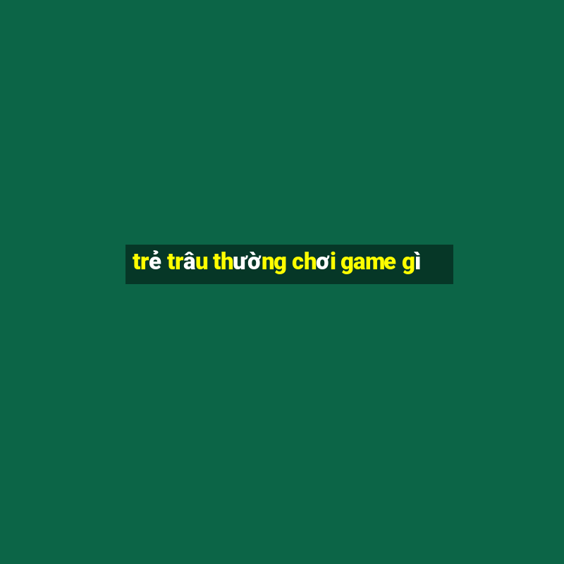 trẻ trâu thường chơi game gì