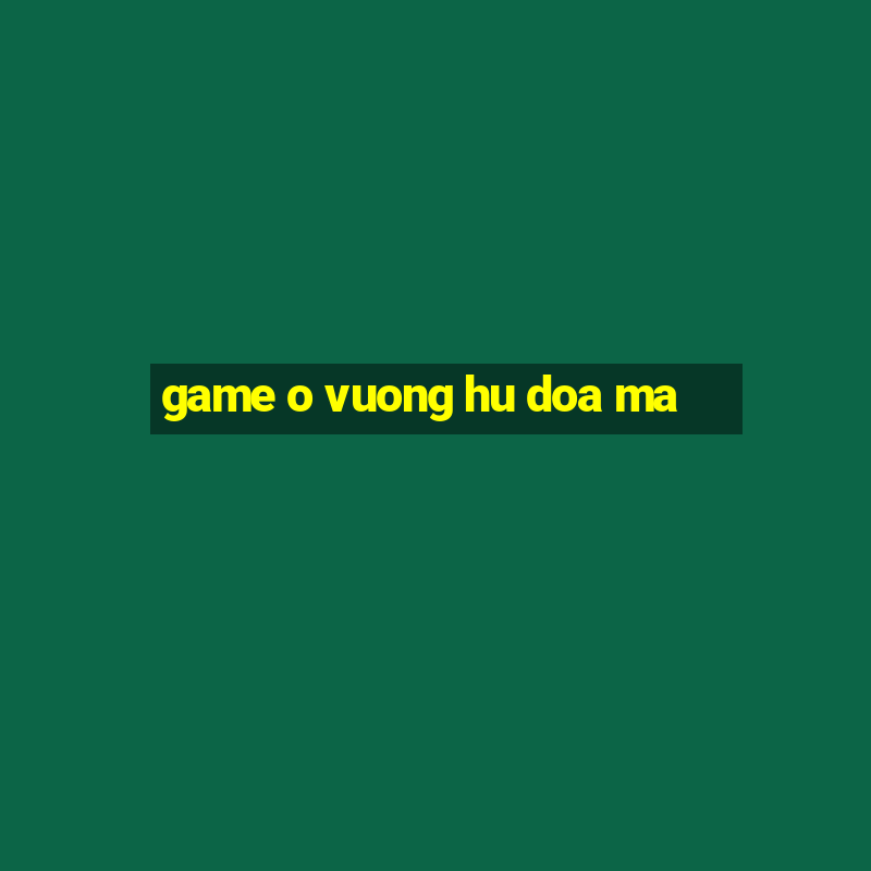 game o vuong hu doa ma