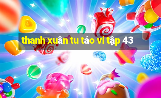 thanh xuân tu tảo vi tập 43