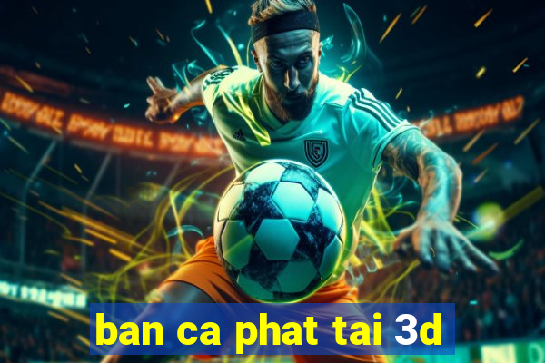 ban ca phat tai 3d