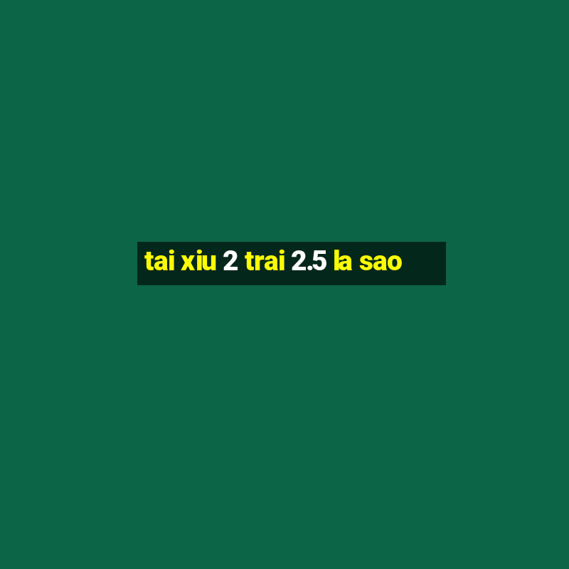 tai xiu 2 trai 2.5 la sao