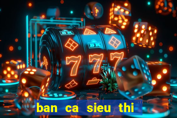 ban ca sieu thi   ban ca an xu