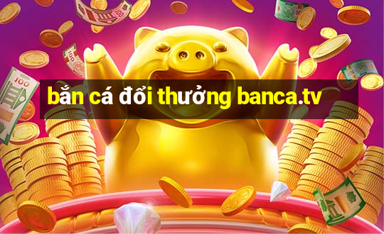 bắn cá đổi thưởng banca.tv