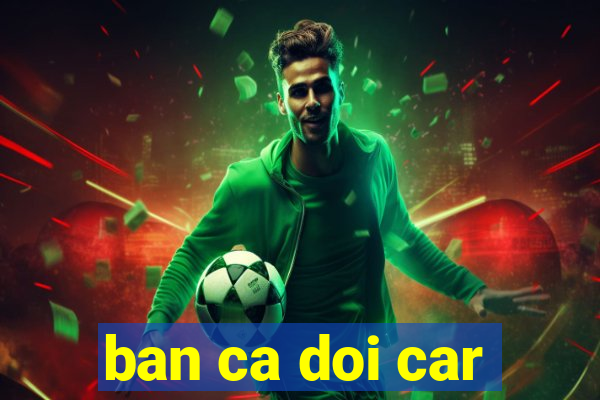 ban ca doi car