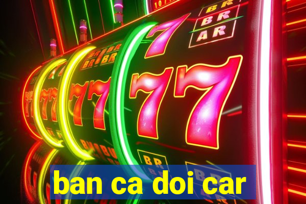 ban ca doi car