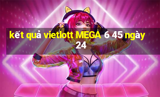 kết quả vietlott MEGA 6 45 ngày 24