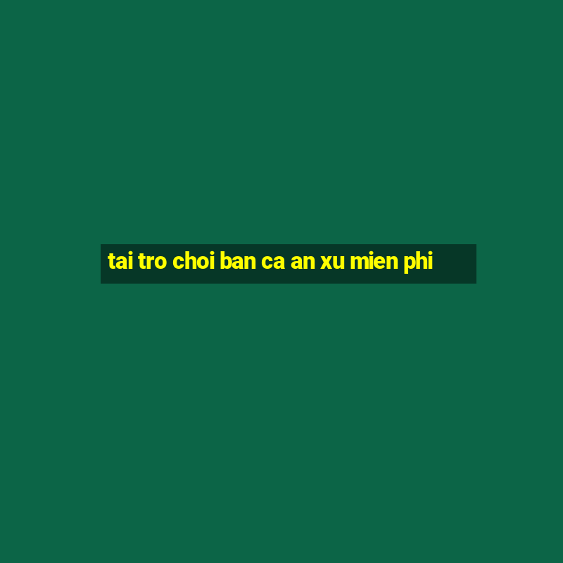 tai tro choi ban ca an xu mien phi