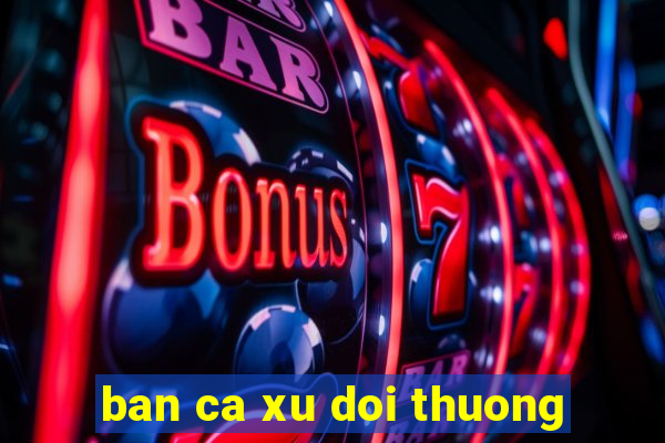 ban ca xu doi thuong