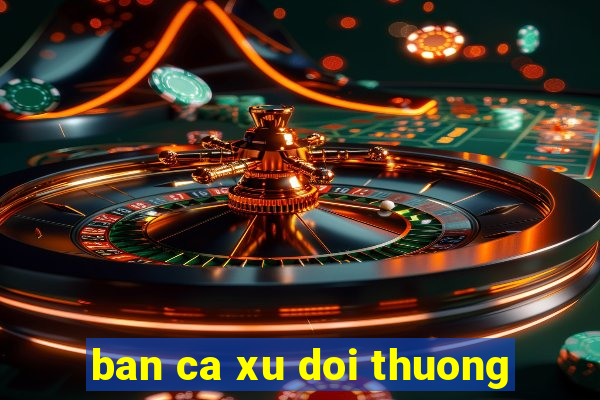 ban ca xu doi thuong