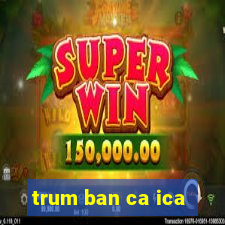 trum ban ca ica