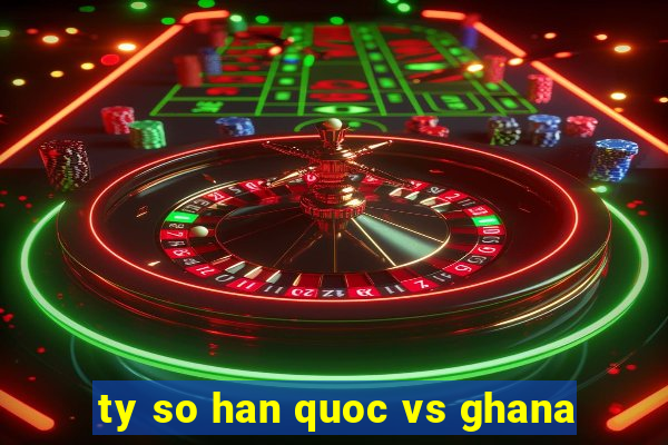 ty so han quoc vs ghana