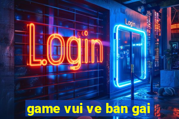 game vui ve ban gai