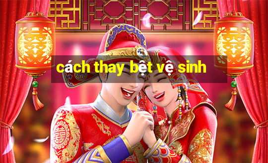 cách thay bệt vệ sinh