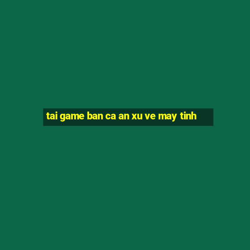 tai game ban ca an xu ve may tinh