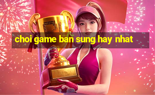 choi game ban sung hay nhat