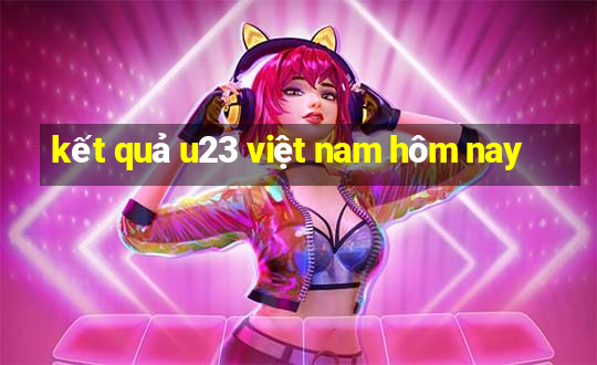 kết quả u23 việt nam hôm nay