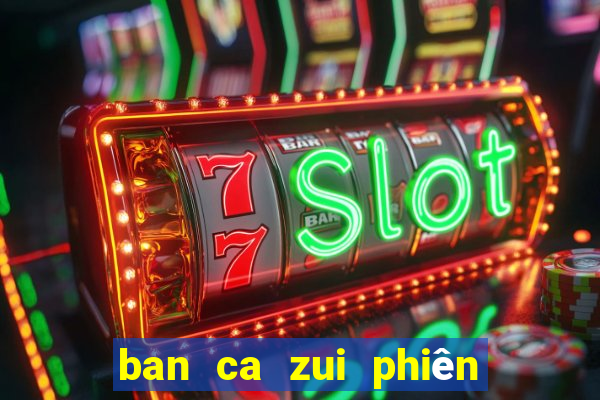 ban ca zui phiên bản mới