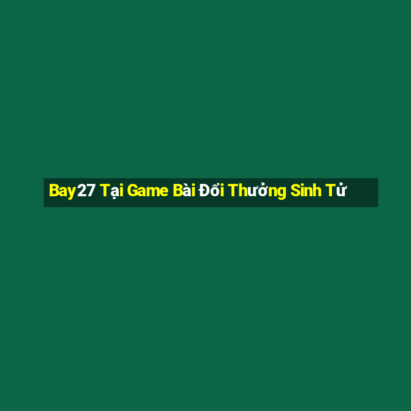 Bay27 Tại Game Bài Đổi Thưởng Sinh Tử