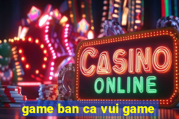 game ban ca vui game