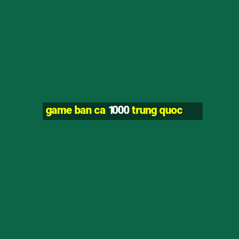 game ban ca 1000 trung quoc