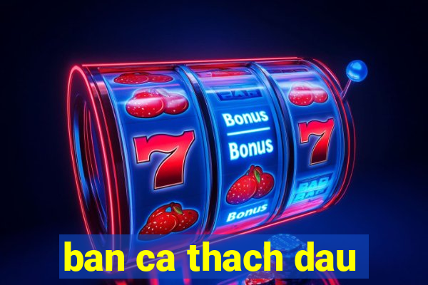 ban ca thach dau