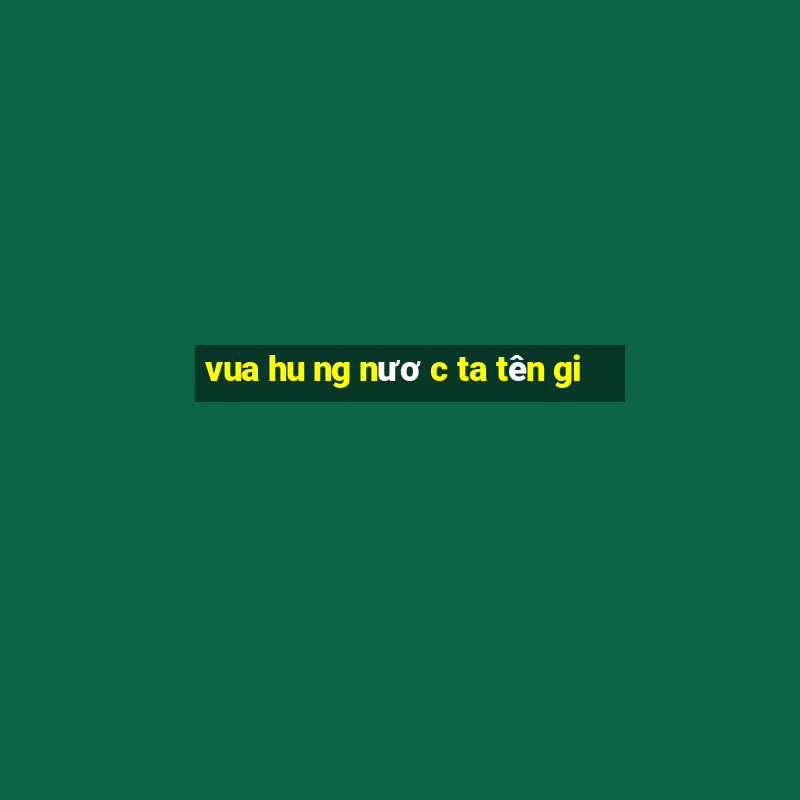 vua hu ng nươ c ta tên gi