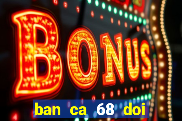 ban ca 68 doi thuong 777