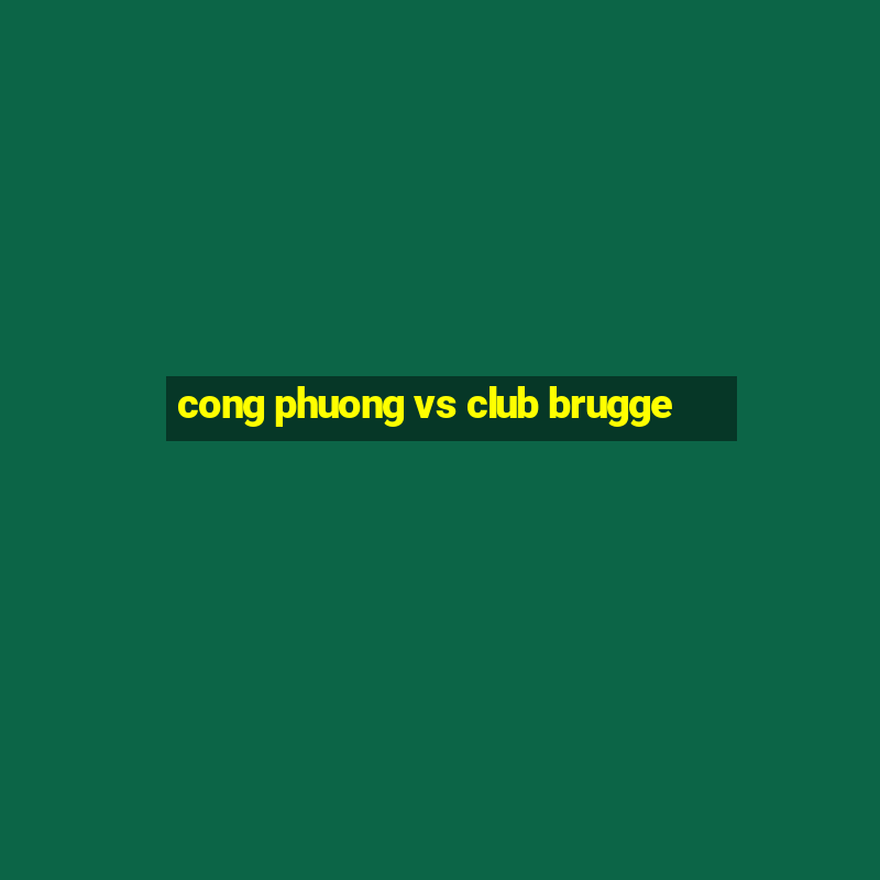 cong phuong vs club brugge