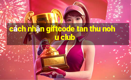 cách nhận giftcode tan thu nohu club