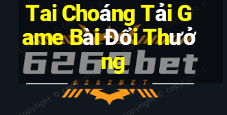 Tai Choáng Tải Game Bài Đổi Thưởng