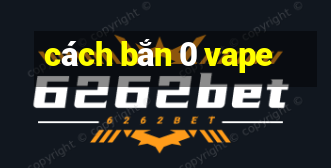 cách bắn 0 vape