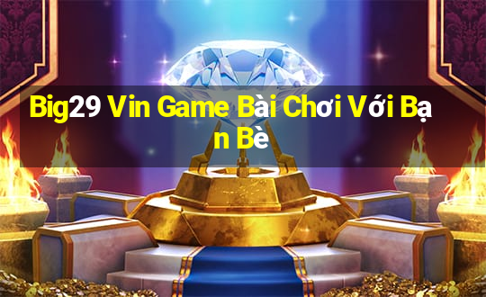 Big29 Vin Game Bài Chơi Với Bạn Bè