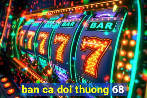 ban ca doi thuong 68