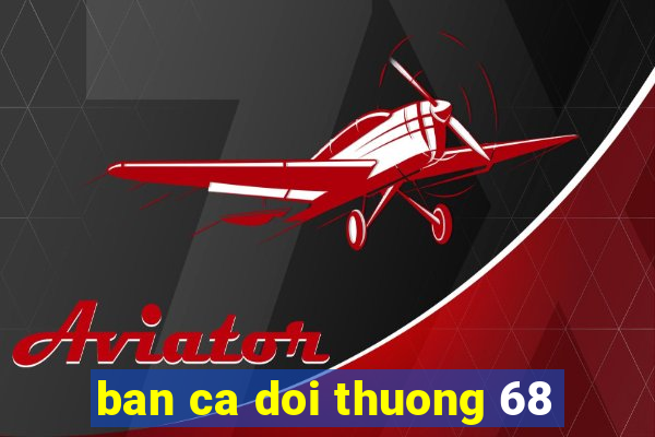 ban ca doi thuong 68