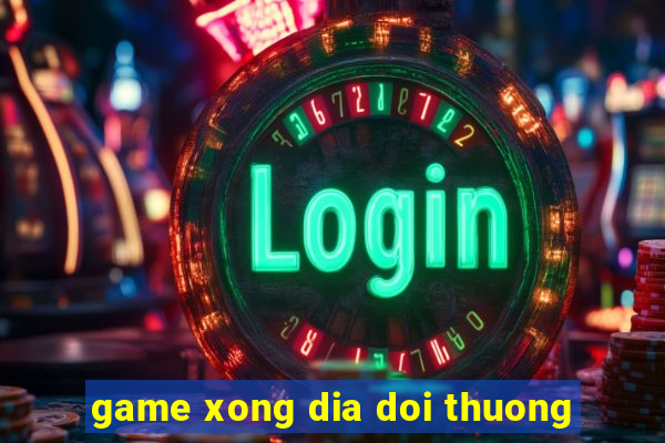 game xong dia doi thuong