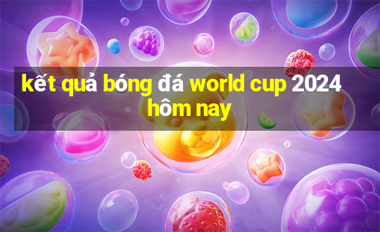 ket qua bong da world cup 2024 hom nay