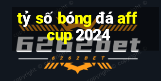 tỷ số bóng đá aff cup 2024