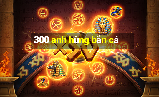 300 anh hùng bắn cá