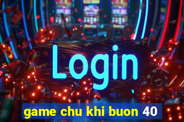 game chu khi buon 40