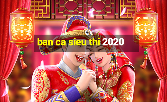 ban ca sieu thi 2020