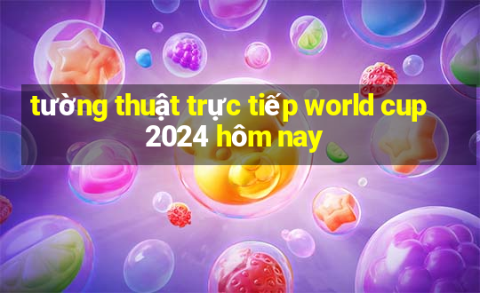 tường thuật trực tiếp world cup 2024 hôm nay