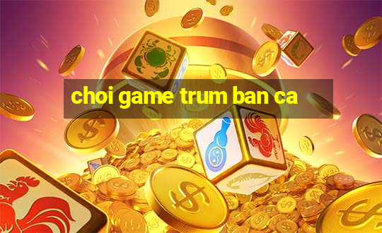 choi game trum ban ca